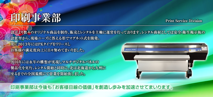設立より数々のオリジナル商品を制作、販売とレンタルを主軸に運営を行っております。レンタル商材としては安全・衛生掲示板の設置型から、現場ニーズに答える形でマグネット式を開発。更に2013年にはPKタイプをリリースしお客様の満足度向上に日々努めてまいりました。2016年には永年の構想が実現しマルチデジタルパネルの製品化を実行。レンタル開始と同時に、北は北海道から九州に至るまでの全国規模にて営業を開始致しました。印刷事業部は今後も「お客様目線の価値」を創造し歩みを加速させてまいります。