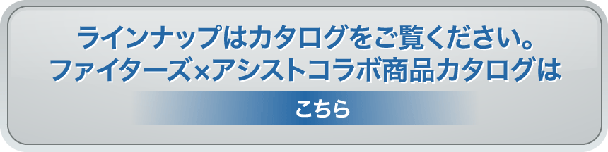 ラインナップはカタログをご覧ください。ファイターズ×アシストコラボ商品カタログはこちら